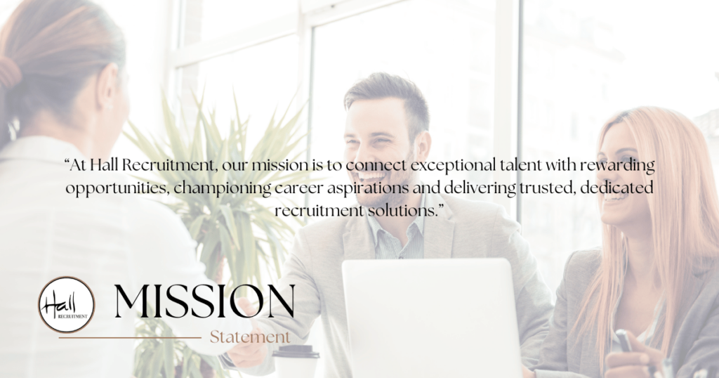 At Hall Recruitment, our mission is to be the bridge between exceptional talent and rewarding opportunities. 

We prioritise understanding and champion our candidates to empower them to achieve their career aspirations.

We diligently uphold our commitment to presenting only those candidates whom we believe will best fit the positions offered, respecting both our candidates' ambitions and our clients' needs.

Through integrity, expertise, and dedication, we strive to be the trusted partner in fostering professional success and lasting connections